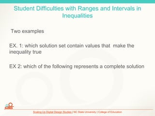 Scaling Up Digital Design Studies | NC State University | College of Education
Student Difficulties with Ranges and Intervals in
Inequalities
Two examples
EX. 1: which solution set contain values that make the
inequality true
EX 2: which of the following represents a complete solution
 