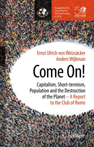 Ernst Ulrich vonWeizsäcker
AndersWijkman
Come On!Capitalism, Short-termism,
Population and the Destruction
of the Planet – A Report
to the Club of Rome
Prepared for the
Club of Rome’s
50th Anniversary
in 2018
 