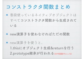 コンストラクタ関数まとめ
普段使っているネイティブオブジェクトは
すべてコンストラクタ関数から生成されて
いる
new演算子を使わなければただの関数
new演算子を使うと、 
1.thisにオブジェクト生成&returnを行う 
2.prototype継承が行われる(※今回話すところ)
 