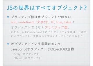 プリミティブ値はオブジェクトではない 
null, undeﬁned, &ldquo;文字列&rdquo;, 10, true, falseは 
オブジェクトではなくプリミティブ型。 
ただし、nullとundeﬁnedをのぞくプリミティブ値は、一時的
にオブジェクトに変換されオブジェクトのようにふるまう
オブジェクトという言葉において、 
JavaScriptオブジェクトとObject()は別物 
・Array()オブジェクト 
・Object()オブジェクト
JSの世界はすべてオブジェクト?
 
