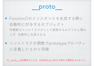 __proto__
Function()のインスタンスを生成する際に 
自動的に付与するオブジェクト 
※関数をコンストラクタとして使用するかどうかに関わ
らず、自動的に生成される
コンストラクタ関数でprototypeプロパティ
に定義したものと同値
※__proto__は非標準でしたが、ECMAScript 2015で初めて標準化されました。
 