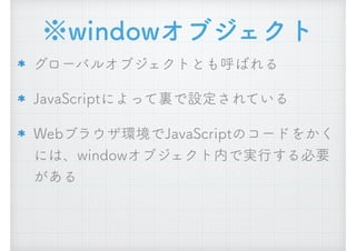 ※windowオブジェクト
グローバルオブジェクトとも呼ばれる
JavaScriptによって裏で設定されている
Webブラウザ環境でJavaScriptのコードをかく
には、windowオブジェクト内で実行する必要
がある
 