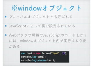※windowオブジェクト
グローバルオブジェクトとも呼ばれる
JavaScriptによって裏で設定されている
Webブラウザ環境でJavaScriptのコードをかく
には、windowオブジェクト内で実行する必要
がある
 