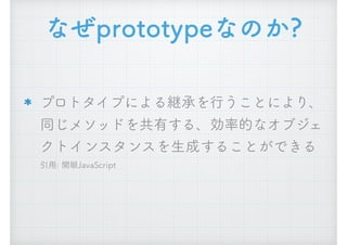 なぜprototypeなのか?
プロトタイプによる継承を行うことにより、
同じメソッドを共有する、効率的なオブジェ
クトインスタンスを生成することができる 
引用: 開眼JavaScript
 