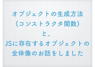 オブジェクトの生成方法 
(コンストラクタ関数) 
と、 
JSに存在するオブジェクトの 
全体像のお話をしました
 