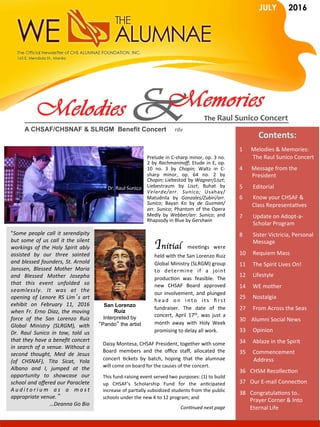 A CHSAF/CHSNAF & SLRGM Benefit Concert 					rdv	
The	Raul	Sunico	Concert	
JULY 2016
Contents:	
	
1						Melodies	&	Memories:	
	The	Raul	Sunico	Concert	
4  	Message	from	the	
									President		
5  		Editorial	
6  		Know	your	CHSAF	&		
									Class	RepresentaGves	
7 	Update	on	Adopt-a-
	Scholar	Program	
8 	Sister	Victricia,	Personal	
	Message	
10 	Requiem	Mass	
11  The	Spirit	Lives	On!	
12					Lifestyle	
14 	WE	mother	
25					Nostalgia	
27  		From	Across	the	Seas	
30				Alumni	Social	News	
33  		Opinion	
34					Ablaze	in	the	Spirit	
35					Commencement		
										Address	
36  CHSM	RecollecGon	
37  Our	E-mail	ConnecGon	
38  CongratulaGons	to..	
Prayer	Corner	&	Into	
Eternal	Life	
Prelude	in	C-sharp	minor,	op.	3	no.	
2	by	Rachmaninoﬀ;	Etude	in	E,	op.	
10	 no.	 3	 by	 Chopin;	 Waltz	 in	 C-
sharp	 minor,	 op.	 64	 no.	 2	 by	
Chopin;	Liebestod	by	Wagner/Liszt;	
Liebestraum	 by	 Liszt;	 Buhat	 by	
Velarde/arr.	 Sunico;	 Usahay/	
Matudnila	 by	 Gonzales/Zubiri/arr.	
Sunico;	 Bayan	 Ko	 by	 de	 Guzman/
arr.	Sunico;	Phantom	of	the	Opera	
Medly	 by	 Webber/arr.	 Sunico;	 and	
Rhapsody	in	Blue	by	Gershwin	
Dr.	Raul	Sunico	
"Some	 people	 call	 it	 serendipity	
but	some	of	us	call	it	the	silent	
workings	of	the	Holy	Spirit	ably	
assisted	 by	 our	 three	 sainted	
and	blessed	founders,	St.	Arnold	
Janssen,	 Blessed	 Mother	 Maria	
and	 Blessed	 Mother	 Josepha	
that	 this	 event	 unfolded	 so	
seamlessly.	 It	 was	 at	 the	
opening	 of	 Lenore	 RS	 Lim’s	 art	
exhibit	 on	 February	 11,	 2016	
when	Fr.	Erno	Diaz,	the	moving	
force	 of	 the	 San	 Lorenzo	 Ruiz	
Global	 Ministry	 (SLRGM),	 with	
Dr.	 Raul	 Sunico	 in	 tow,	 told	 us	
that	they	have	a	beneﬁt	concert	
in	search	of	a	venue.	Without	a	
second	 thought,	 Med	 de	 Jesus	
(of	 CHSNAF),	 Tita	 Sicat,	 Yola	
Albano	 and	 I,	 jumped	 at	 the	
opportunity	 to	 showcase	 our	
school	and	oﬀered	our	Paraclete	
A u d i t o r i u m	 a s	 a	 m o s t	
appropriate	venue.”				
	…Deanna	Go	Bio		
San Lorenzo
Ruiz
Interpreted by
“Pando” the artist
Initial	 meeGngs	 were	
held	with	the	San	Lorenzo	Ruiz	
Global	Ministry	(SLRGM)	group	
to	 determine	 if	 a	 joint	
producGon	 was	 feasible.	 The	
new	 CHSAF	 Board	 approved	
our	involvement,	and	plunged	
h e a d	 o n	 i n t o	 i t s	 ﬁ r s t	
fundraiser.	 The	 date	 of	 the	
concert,	 April	 17th,	 was	 just	 a	
month	 away	 with	 Holy	 Week	
promising	to	delay	all	work.		
Daisy	Montesa,	CHSAF	President,	together	with	some	
Board	 members	 and	 the	 oﬃce	 staﬀ,	 allocated	 the	
concert	 Gckets	 by	 batch,	 hoping	 that	 the	 alumnae	
will	come	on	board	for	the	causes	of	the	concert.	
This	fund-raising	event	served	two	purposes:	(1)	to	build	
up	 CHSAF's	 Scholarship	 Fund	 for	 the	 anGcipated	
increase	of	parGally	subsidized	students	from	the	public	
schools	under	the	new	K	to	12	program;	and		
Con]nued	next	page	
 