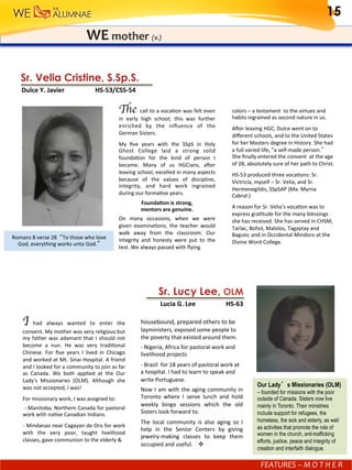 F	E	A	T	U	R	E	S	-	MOTHER	
WE	mother	(v.)
Sr. Lucy Lee, OLM
			Lucia	G.	Lee 	 	HS-63
Romans	8	verse	28		“To	those	who	love	
God,	everything	works	unto	God.” 	
Sr. Velia Cristine, S.Sp.S.
		Dulce	Y.	Javier		 					HS-53/CSS-54
The call	to	a	vocaGon	was	felt	even	
in	 early	 high	 school;	 this	 was	 further	
enriched	 by	 the	 inﬂuence	 of	 the	
German	Sisters.					
My	 ﬁve	 years	 with	 the	 SSpS	 in	 Holy	
Ghost	 College	 laid	 a	 strong	 solid	
foundaGon	 for	 the	 kind	 of	 person	 I	
became.	 Many	 of	 us	 HGCians,	 aler	
leaving	school,	excelled	in	many	aspects	
because	 of	 the	 values	 of	 discipline,	
integrity,	 and	 hard	 work	 ingrained	
during	our	formaGve	years.	
Founda.on	is	strong,		
mentors	are	genuine.		
On	 many	 occasions,	 when	 we	 were	
given	 examinaGons,	 the	 teacher	 would	
walk	 away	 from	 the	 classroom.	 Our	
integrity	 and	 honesty	 were	 put	 to	 the	
test.	We	always	passed	with	ﬂying		
colors	–	a	testament		to	the	virtues	and	
habits	ingrained	as	second	nature	in	us.	
Aler	leaving	HGC,	Dulce	went	on	to	
diﬀerent	schools,	and	to	the	United	States	
for	her	Masters	degree	in	History.	She	had	
a	full	varied	life,	”a	self-made	person.”	
She	ﬁnally	entered	the	convent		at	the	age	
of	28,	absolutely	sure	of	her	path	to	Christ.	
HS-53	produced	three	vocaGons:	Sr.	
Victricia,	myself	–	Sr.	Velia,	and	Sr.	
Hermenegildis,	SSpSAP	(Ma.	Myrna	
Cabral.)	
A	reason	for	Sr.	Velia’s	vocaGon	was	to	
express	graGtude	for	the	many	blessings	
she	has	received.	She	has	served	in	CHSM,	
Tarlac,	Bohol,	Malolos,	Tagaytay	and	
Baguio;	and	in	Occidental	Mindoro	at	the	
Divine	Word	College.	
I	 had	 always	 wanted	 to	 enter	 the	
convent.	My	mother	was	very	religious	but	
my	father	was	adamant	that	I	should	not	
become	 a	 nun.	 He	 was	 very	 tradiGonal	
Chinese.	 For	 ﬁve	 years	 I	 lived	 in	 Chicago	
and	worked	at	Mt.	Sinai	Hospital.	A	friend	
and	I	looked	for	a	community	to	join	as	far	
as	 Canada.	 We	 both	 applied	 at	 the	 Our	
Lady’s	 Missionaries	 (OLM).	 Although	 she	
was	not	accepted,	I	was!	
For	missionary	work,	I	was	assigned	to:	
	-	Manitoba,	Northern	Canada	for	pastoral	
work	with	naGve	Canadian	Indians.		
-	Mindanao	near	Cagayan	de	Oro	for	work	
with	 the	 very	 poor,	 taught	 livelihood	
classes,	gave	communion	to	the	elderly	&	
housebound,	prepared	others	to	be	
layministers,	exposed	some	people	to	
the	poverty	that	existed	around	them.	
-	Nigeria,	Africa	for	pastoral	work	and	
livelihood	projects	
-	Brazil		for	18	years	of	pastoral	work	at	
a	hospital.	I	had	to	learn	to	speak	and	
write	Portuguese.	
Now	I	am	with	the	aging	community	in	
Toronto	 where	 I	 serve	 lunch	 and	 hold	
weekly	 bingo	 sessions	 which	 the	 old	
Sisters	look	forward	to.	
The	 local	 community	 is	 also	 aging	 so	 I		
help	 in	 the	 Senior	 Centers	 by	 giving	
jewelry-making	 classes	 to	 keep	 them	
occupied	and	useful.				v	
Our Lady’s Missionaries (OLM)
– founded for missions with the poor
outside of Canada. Sisters now live
mainly in Toronto. Their ministries
include support for refugees, the
homeless, the sick and elderly, as well
as activities that promote the role of
women in the church, anti-trafficking
efforts, justice, peace and integrity of
creation and interfaith dialogue. 	
15
FEATURES	–	M	O	T	H	E	R	
 