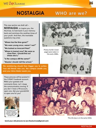 NOSTALGIA
NOSTALGIA	
Send	your	old	pictures	to	we.thealumnae@gmail.com			
This new section we shall call –
NOSTALGIA to inspire you, the
Alumnae, to look back in your memory
bank and reminisce the carefree times of
your youth. And then, the inevitable
questions may arise:
“Where has the time gone?”
“We were young once, weren’t we?”
“We looked so innocent then!”
“Where is (name) now? We were so
close then. I should find out
where she is.”
“Is the campus still the same?”
“Maybe I should visit the school.”
Photos	A,B	&	E	(next	
page)	were	taken	in	
the	early	1980s.	
A	
B	
These pictures will be posted in
the CHSAF Facebook account.
Make your guesses and
comments there. Let’s keep
the communication moving. If
you don’t have a FB account,
open one. Ask your grandchild
to open one for you!
		
This	HS	class	is	in	the	early	1950s		
C	
This reminiscing should then trigger you to action.
Your old friends miss you, the campus awaits you,
and your Alma Mater needs you.
25
 