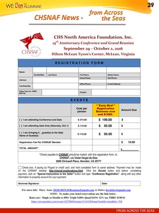 R E G I S T R A T I O N F O R M
Name
Mrs/Ms/Miss Last Name First Name Maiden Name
Address
Home Phone Cell Phone
City/State/Zip
Office Phone E-mail Address
Class Year (ex. HS68,
BSC70)
Chapter
E V E N T S
Cost per
person
**Early Bird**
Registration
Between now
and 8/30th
Amount Due
[ ] I am attending Conference and Gala $ 214.00 $ 199.00 $
[ ] I am attending Gala Only (Saturday, Oct 1) $ 110.00 $ 95.00 $
[ ] I am bringing #__guest(s) to the Gala
Name of Guest(s):
$ 110.00 $ 95.00 $
Registration Fee Per CHSNAF Member $ 10.00
TOTAL AMOUNT*
$_____________
*Check payable to CHSNAF should be mailed, with this registration form, to:
CHSNAF, c/o Violet Vergel de Dios
2606 Chriswell Place, Herndon, VA 20171
Check box, if paying by Paypal or credit card, and mail completed form to same address. Payment may be made
on the CHSNAF website: http://chsnaf.org/donations.html. Click the Donate button and, before completing
payment, click on “Special Instructions to the Seller” button and type “Conference Registration” along with any other
information to properly account for your payment.
Alumnae Signature: Date:
For more info: Mary Anne 2016CHSNAFReunion@gmail.com or Dulce heydulce@gmail.com
NOTE: To make your hotel reservations use the link below.
Rates are: Single or Double is $99+ Triple $109+ Quad $119+ 12% tax THRU 8/30/16
https://aws.passkey.com/event/14279669/owner/3114104/home?mobile=true&dw=768
CHS North America Foundation, Inc.
25th
Anniversary Conference and Grand Reunion
September 29 – October 2, 2016
Hilton McLean Tyson’s Corner, McLean, Virginia
FROM	ACROSS	THE	SEAS	
CHSNAF	News	-	 the	Seas	
from	Across	
FROM	ACROSS	THE	SEAS	
29
 