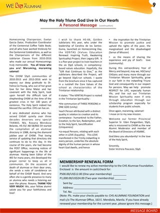 I	 wish	 to	 thank	 HS-66,	 Golden	
Jubilarians	 this	 year,	 who	 under	 the	
leadership	 of	 Carolina	 de	 los	 Santos-	
Guina,	 launched	 on	 Homecoming	 Day,	
the	 VERITAS	 (Values	 EducaGon	
Renewal:	 Inspiring	 Truth,	 Awakening	
Spirituality)	Project,	their	Legacy	Gil.		It	
is	a	ﬁve-year	project	to	train	teachers	in	
the	 six	 SSpS	 schools,	 in	 competency-
based	values	educaGon.	Hopefully,	the	
“Gil	 that	 ConGnues	 to	 Give,”	 as	 the	
Jubilarians	 described	 the	 Project,	 will	
go	 beyond	 SSpS-run	 schools.	 I	 quote	
from	the	brochure	since	it	has	captured	
in	 a	 nutshell	 the	 Core	 Values	 of	 the	
school	 as	 characterisGcs	 of	 the		
Trinitarian	relaGonship.			
It	states:	"The	VERITAS	Project	is	rooted	
in	the	Trinitarian	Spirituality	-	
• the	communion	of	THREE	PERSONS	in	
ONE	GOD	(Unity)	
• each	Person	aiributed	with	a	disGnct	
quality	in	relaGon	to	creaGon	and	its	
centerpiece	-	humankind:	to	the	Father,	
CreaGon;	to	the	Son,	RedempGon,	and	
to	the	Holy	Spirit,	SancGﬁcaGon	
(Uniqueness)	
• co-equal	Persons,	relaGng	with	each	
other	in	LOVE	(Equality).			This	LOVE	
manifested	in	the	Trinity	indwelling	in	
every	person,	underlies	the	absolute	
dignity	of	the	human	person	in	whose	
heart	God	dwells,	and	hence	
May the Holy Triune God Live in Our Hearts	
A Personal Message (conGnuaGon)	
	
Homecoming	 Chairperson;	 Evelyn	
Garcia	 Dator,	 ProducGon	 Coordinator	
of	 the	 Centennial	 Coﬀee	 Table	 Book;	
and	all	who	have	worked	Grelessly	for	
the	Centennial	CelebraGons,	as	well	as	
the	 Chairpersons	 of	 the	 diﬀerent	
Jubilarian	 Classes	 from	 2010-2016	
who	 made	 our	 annual	 Homecomings	
truly	memorable.	 	You	all	know	who	
you	 are!	 Maraming,	 maraming	
salamat!	
The	 CHSM	 SSpS	 communiGes	 of	
2010-2013	 and	 2013-2016	 wish	 to	
express	 our	 deep	 graGtude	 to	 Dr.	
Felina	Co-Young,	who	out	of	her	great	
love	 for	 her	 Alma	 Mater	 and	 her	
covenant	 with	 the	 Holy	 Spirit,	 took	
upon	 herself	 the	 diﬃcult	 task	 of	
shepherding	CHSM	at	the	Gme	of	the	
greatest	 crisis	 in	 her	 100	 years	 of	
existence.	 The	 Holy	 Spirit	 indeed	 has	
blessed	the	sacriﬁce.	CHS	can	live	on.	
A	 very	 dedicated	 alumna	 who	 has	
served	 CHSAF	 quietly	 over	 three	
decades	 deserves	 very	 special	
THANKS.	 Ma.	 Roxana	 Mendoza	
Belardo,	HS-55/	AB-58/BSE-59	started	
the	 compilaGon	 of	 an	 alumnae	
directory	in	1988,	during	the	diamond	
jubilee	 year	 of	 CHSM.	 That	 loving	
service	of	updaGng	that	directory	she	
conGnues	 to	 do	 to	 this	 day.	 In	 the	
course	of	the	years,	she	had	become	
the	 POST	 Oﬃce,	 receiving	 noGces	 of	
signiﬁcant	 happenings	 in	 the	 life	 of	
alumnae.	 Having	 been	 Editor	 of	 the	
WE	for	many	years,	she	developed	the	
prayer	 corner	 to	 keep	 us	 all	 in	
communion.	 On	 the	 occasions	 of	
death	of	alumnae	or	their	dear	ones,	
she	 sends	 a	 note	 of	 condolence	 on	
behalf	of	the	CHSAF	Board.	And	very	
olen	she	is	a	gentle	presence	to	many	
an	alumna	who	needs	a	listening	ear	
over	the	phone.	Roxane,	THANK	YOU	
VERY	MUCH!	We,	your	fellow	alumni	
salute	 you	 for	 your	 faithfulness	 and	
love!	
MEMBERSHIP	RENEWAL	FORM	
I		would	like	to	renew	my	acGve	membership	to	the	CHS	Alumnae	FoundaGon.	
Enclosed		is		the	amount	in	cash/check	for:	
P500.00/US$12.00	(One-year	membership)		_________	
P1,000.00/US$24.00	(Two-year	membership)	________	
					Sent	by:	________________________________	
					Address:	________________________________	
					Tel.	No.	_________________	
(Note:	Pls.	make	your	checks	payable	to:	CHS	ALUMNAE	FOUNDATION	and	
mail	c/o	The	Alumnae	Oﬃce,	163	E.	Mendiola,	Manila.	If	you	have	already	
renewed	your	membership	for	the	current	year,	please	ignore	this	message.)	
9
MESSAGE	BOARD	
• 	 	 	the	inspiraGon	for	the	Trinitarian	
Mission	 to	 promote	 jusGce	 and	
uphold	 the	 rights	 of	 the	 poor,	 the	
marginalized	 and	 the	 disadvataged	
(Sense	of	Mission)	
•  	 as	 the	 means	 of	 sharing	 the	
experience	 and	 joy	 of	 God's	 	 love	
(community).	
During	 this	 extraordinary	 Year	 of	
Mercy	and	beyond,	may	we,	HGCians/
CHSians	and	many	more	through	our	
Trinitarian	 Mission	 Spirituality,	 grow	
in	 our	 faith	 in	 the	 indwelling	 Triune	
God	and	consequently	in	our	respect	
for	 persons.	 May	 we	 help	 	 promote	
RESPECT	 for	 LIFE,	 especially	 human	
life;	 and	 live	 out	 our	 Trinitarian	
Mission	 Spirituality	 even	 if	 only	
through	 educaGon	 through	 our	
scholarship	 program	 especially	 for	
students	from	public	schools.	
Once	again,	maraming,	salamat!			
I	move	on	to	my	new	mission.	
Welcome	 our	 former	 Provincial	
Superior	 Sr.	 Eden	 Panganiban,	 SSpS,	
who	is	missioned	to	CHSM	as	the	new	
Alumni	 Moderator	 and	 member	 of	
the	Board	of	Directors	of	HSAMC.	
God	bless	you	abundantly!	In	the	love	
of	the	Holy	Spirit,	
	
Sincerely,	
Sister	Victricia	Pascasio,	SSpS	
 