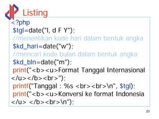 Listing
<?php
$tgl=date("l, d F Y");
//menentikan kode hari dalam bentuk angka
$kd_hari=date("w");
//mencari kode bulan dalam bentuk angka
$kd_bln=date("m");
print("<b><u>Format Tanggal Internasional
</u></b><br>");
printf("Tanggal : %s <br><br>n", $tgl);
print("<b><u>Konversi ke format Indonesia
</u> </b><br>n");
                                            23
 
