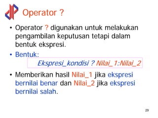 Operator ?
• Operator ? digunakan untuk melakukan
  pengambilan keputusan tetapi dalam
  bentuk ekspresi.
• Bentuk:
         Ekspresi_kondisi ? Nilai_1:Nilai_2
• Memberikan hasil Nilai_1 jika ekspresi
  bernilai benar dan Nilai_2 jika ekspresi
  bernilai salah.

                                              29
 