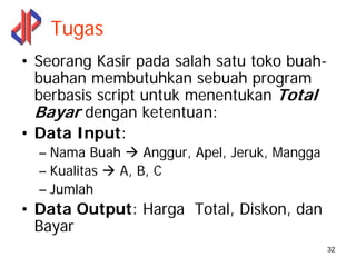 Tugas
• Seorang Kasir pada salah satu toko buah-
  buahan membutuhkan sebuah program
  berbasis script untuk menentukan Total
  Bayar dengan ketentuan:
• Data Input:
  – Nama Buah    Anggur, Apel, Jeruk, Mangga
  – Kualitas A, B, C
  – Jumlah
• Data Output: Harga Total, Diskon, dan
  Bayar
                                               32
 