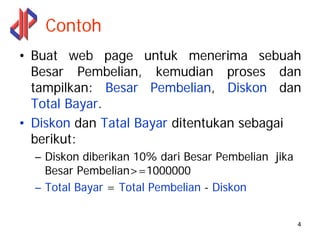 Contoh
• Buat web page untuk menerima sebuah
  Besar Pembelian, kemudian proses dan
  tampilkan: Besar Pembelian, Diskon dan
  Total Bayar.
• Diskon dan Tatal Bayar ditentukan sebagai
  berikut:
  – Diskon diberikan 10% dari Besar Pembelian jika
    Besar Pembelian>=1000000
  – Total Bayar = Total Pembelian - Diskon


                                                     4
 