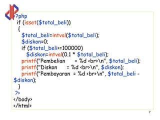 <?php
  if (isset($total_beli))
   {
     $total_beli=intval($total_beli);
     $diskon=0;
     if ($total_beli>=100000)
       $diskon=intval(0.1 * $total_beli);
     printf("Pembelian     = %d <br>n", $total_beli);
     printf("Diskon     = %d <br>n", $diskon);
     printf("Pembayaran = %d <br>n", $total_beli -
$diskon);
   }
 ?>
</body>
</html>
                                                         7
 