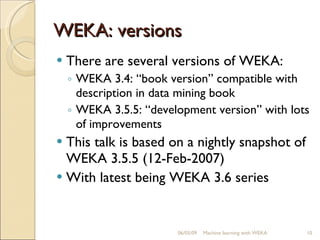 WEKA: versions There are several versions of WEKA: WEKA 3.4: “book version” compatible with description in data mining book WEKA 3.5.5: “development version” with lots of improvements This talk is based on a nightly snapshot of WEKA 3.5.5 (12-Feb-2007) With latest being WEKA 3.6 series 06/10/09 Machine learning with WEKA 
