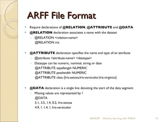 ARFF File Format Require declarations of  @RELATION ,  @ATTRIBUTE  and  @DATA   @RELATION  declaration associates a name with the dataset @RELATION <relation-name> @RELATION iris  @ATTRIBUTE  declaration specifies the name and type of an attribute @attribute <attribute-name> <datatype>  Datatype can be numeric, nominal, string or date @ATTRIBUTE sepallength NUMERIC  @ATTRIBUTE petalwidth NUMERIC @ATTRIBUTE class {Iris-setosa,Iris-versicolor,Iris-virginica}  @DATA  declaration is a single line denoting the start of the data segment Missing values are represented by ? @DATA  5.1, 3.5, 1.4, 0.2, Iris-setosa 4.9, ?, 1.4, ?, Iris-versicolor  06/10/09 Machine learning with WEKA 