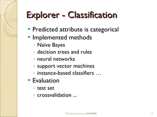 Explorer - Classification P redicted attribute is categorical Implemented methods Naïve Bayes decision trees and rules neural networks support vector machines instance-based classifiers  … Evaluation test set crossvalidation ... Machine learning with WEKA 06/10/09 