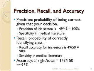 Precision, Recall, and Accuracy Precision: probability of being correct given that your decision. Precision of iris-setosa is  49/49 = 100% Specificity in medical literature Recall: probability of correctly identifying class. Recall accuracy for iris-setosa is 49/50 = 98% Sensitity in medical literature Accuracy: # right/total = 143/150 =~95% 06/10/09 Machine learning with WEKA 