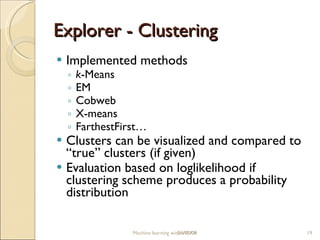 Explorer -  Clustering Implemented  methods k -Means EM Cobweb X-means FarthestFirst … Clusters can be visualized and compared to “true” clusters (if given) Evaluation based on loglikelihood if clustering scheme produces a probability distribution Machine learning with WEKA 06/10/09 