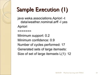 Sample Execution (1) java weka.associations.Apriori -t data/weather.nominal.arff -I yes  Apriori ======= Minimum support: 0.2 Minimum confidence: 0.9 Number of cycles performed: 17 Generated sets of large itemsets: Size of set of large itemsets L(1): 12 06/10/09 Machine learning with WEKA 