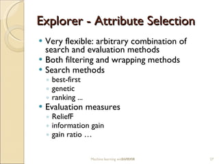 Explorer -  Attribute Selection Very flexible: arbitrary combination of search and evaluation methods Both filtering and wrapping methods Search methods b est-first g enetic r anking ... Evaluation m easures ReliefF information gain g ain rati o  … Machine learning with WEKA 06/10/09 