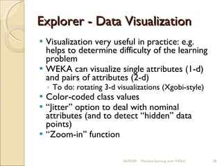 Explorer - Data Visualization Visualization very useful in practice: e.g. helps to determine difficulty of the learning problem WEKA can visualize single attributes (1-d) and pairs of attributes (2-d) To do: rotating 3-d visualizations (Xgobi-style) Color-coded class values “ Jitter” option to deal with nominal attributes (and to detect “hidden” data points) “ Zoom-in” function 06/10/09 Machine learning with WEKA 