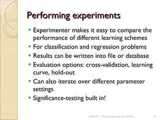 Performing experiments Experimenter makes it easy to compare the performance of different learning schemes For classification and regression problems Results can be written into file or database Evaluation options: cross-validation, learning curve, hold-out Can also iterate over different parameter settings Significance-testing built in! 06/10/09 Machine learning with WEKA 