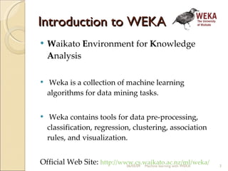 Introduction to WEKA W aikato  E nvironment for  K nowledge  A nalysis  Weka is a collection of machine learning algorithms for data mining tasks.  Weka contains tools for data pre-processing, classification, regression, clustering, association rules, and visualization.   Official Web Site:  http://www.cs.waikato.ac.nz/ml/weka/ 06/10/09 Machine learning with WEKA 