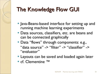 The Knowledge Flow GUI Java-Beans-based interface for setting up and running machine learning experiments Data sources, classifiers, etc. are beans and can be connected graphically Data “flows” through components: e.g., “ data source” -> “filter” -> “classifier” -> “evaluator” Layouts can be saved and loaded again later cf. Clementine ™ 06/10/09 Machine learning with WEKA 