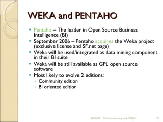 W EKA  and P ENTAHO Pentaho  –  The leader in Open Source Business Intelligence (BI) September 2006 – Pentaho  acquires  the Weka project (exclusive license and SF.net page) Weka will be used/integrated as data mining component in their BI suite Weka will be still available as GPL open source software Most likely to evolve 2 editions: Community edition BI oriented edition 06/10/09 Machine learning with WEKA 
