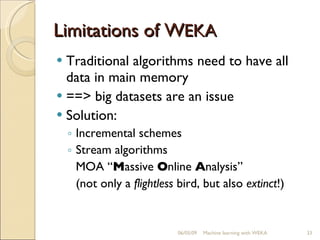 Limitations of W EKA Traditional algorithms need to have all data in main memory ==> big datasets are an issue Solution: Incremental schemes Stream algorithms MOA “ M assive  O nline  A nalysis” (not only a  flightless  bird, but also  extinct !) 06/10/09 Machine learning with WEKA 