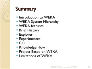Summary Introduction to WEKA WEKA System Hierarchy WEKA features Brief History Explorer Experimenter CLI Knowledge Flow Project Based on WEKA Limitations of WEKA 06/10/09 Machine learning with WEKA 