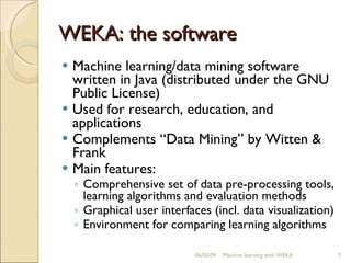 WEKA: the software Machine learning/data mining software written in Java (distributed under the GNU Public License) Used for research, education, and applications Complements “Data Mining” by Witten & Frank Main features: Comprehensive set of data pre-processing tools, learning algorithms and evaluation methods Graphical user interfaces (incl. data visualization) Environment for comparing learning algorithms 06/10/09 Machine learning with WEKA 