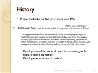 History Project funded by the NZ government since 1993   Develop state-of-the art workbench of data mining tools Explore fielded applications Develop new fundamental methods 06/10/09 Machine learning with WEKA 