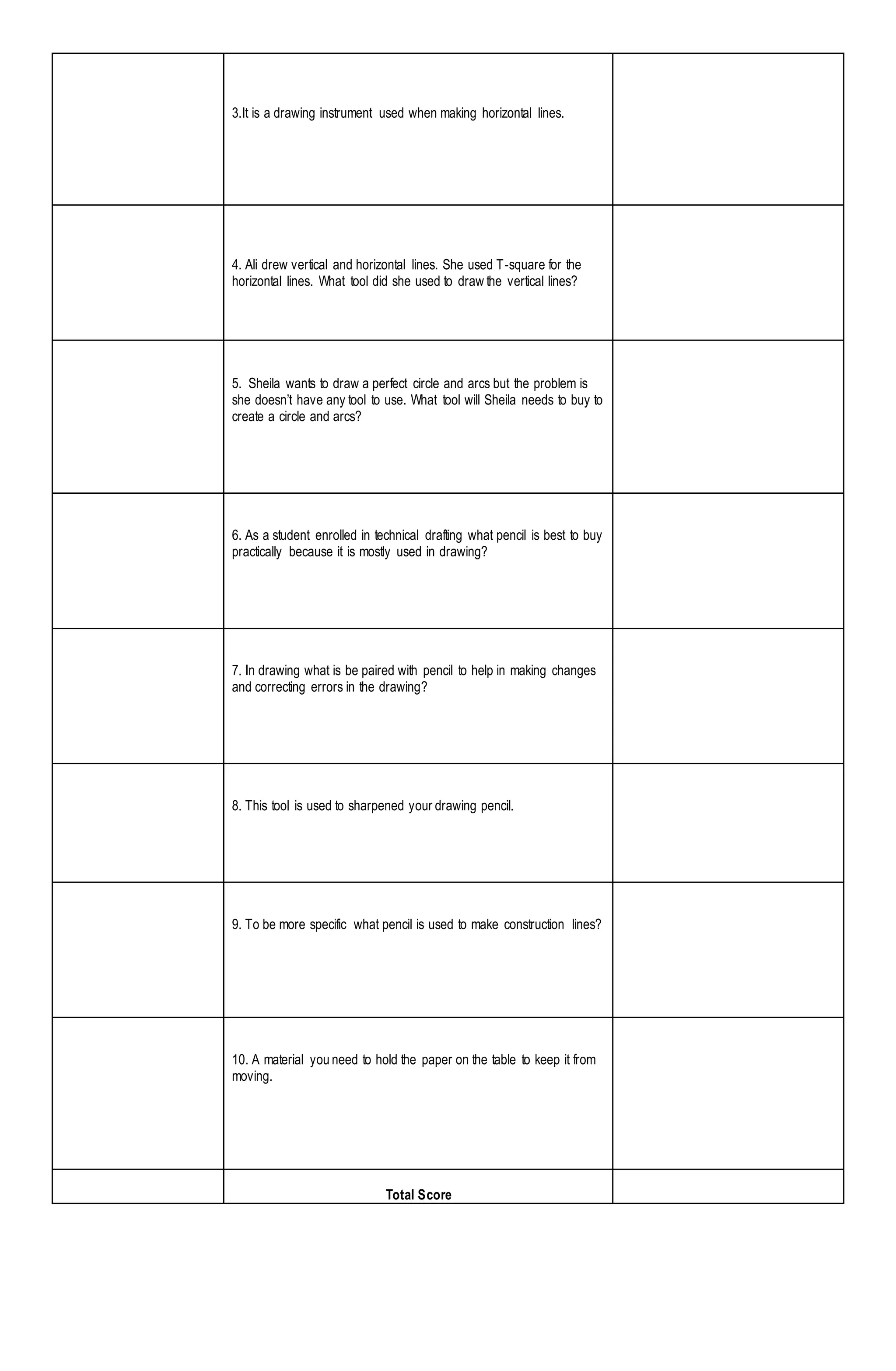 3.It is a drawing instrument used when making horizontal lines.
4. Ali drew vertical and horizontal lines. She used T-square for the
horizontal lines. What tool did she used to draw the vertical lines?
5. Sheila wants to draw a perfect circle and arcs but the problem is
she doesn’t have any tool to use. What tool will Sheila needs to buy to
create a circle and arcs?
6. As a student enrolled in technical drafting what pencil is best to buy
practically because it is mostly used in drawing?
7. In drawing what is be paired with pencil to help in making changes
and correcting errors in the drawing?
8. This tool is used to sharpened your drawing pencil.
9. To be more specific what pencil is used to make construction lines?
10. A material you need to hold the paper on the table to keep it from
moving.
Total Score
 