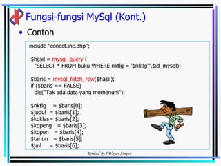 Fungsi-fungsi MySql (Kont.) Contoh include "conect.inc.php"; $hasil =  mysql_query  ( "SELECT * FROM buku WHERE nktlg = '$nktlg'",$id_mysql); $baris =  mysql_fetch_row ($hasil); if ($baris == FALSE) die("Tak ada data yang memenuhi"); $nktlg  = $baris[0]; $judul = $baris[1]; $kdklas = $baris[2]; $kdpeng  = $baris[3]; $kdpen  = $baris[4]; $tahun  = $baris[5]; $jml = $baris[6]; 