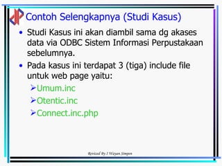 Contoh Selengkapnya (Studi Kasus) Studi Kasus ini akan diambil sama dg akases data via ODBC Sistem Informasi Perpustakaan sebelumnya. Pada kasus ini terdapat 3 (tiga) include file untuk web page yaitu: Umum.inc Otentic.inc Connect.inc.php 