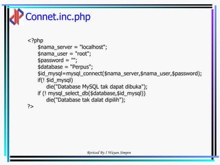 Connet.inc.php <?php  $nama_server = "localhost"; $nama_user = "root"; $password = ""; $database = "Perpus"; $id_mysql=mysql_connect($nama_server,$nama_user,$password); if(! $id_mysql) die("Database MySQL tak dapat dibuka"); if (! mysql_select_db($database,$id_mysql)) die("Database tak dalat dipilih"); ?> 