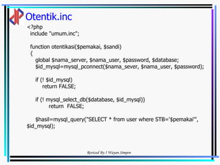 Otentik.inc <?php include "umum.inc"; function otentikasi($pemakai, $sandi) { global $nama_server, $nama_user, $password, $database; $id_mysql=mysql_pconnect($nama_sever, $nama_user, $password);  if (! $id_mysql) return FALSE; if (! mysql_select_db($database, $id_mysql)) return  FALSE; $hasil=mysql_query("SELECT * from user where STB='$pemakai'",$id_mysql); 