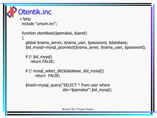 Otentik.inc <?php include "umum.inc"; function otentikasi($pemakai, $sandi) { global $nama_server, $nama_user, $password, $database; $id_mysql=mysql_pconnect($nama_sever, $nama_user, $password);  if (! $id_mysql) return FALSE; if (! mysql_select_db($database, $id_mysql)) return  FALSE; $hasil=mysql_query("SELECT * from user where stb='$pemakai'",$id_mysql); 