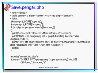 Save.pengar.php <html><body> <table border=1 align="center"><tr><td align="center"> <?php $kdpeng=$_POST['kdpeng']; $nmpeng=$_POST['nmpeng']; if (empty($kdpeng) or empty($nmpeng)) { print("<b><font color=red>Maaf</font></b><br>"); print("Data <b>Pengarang</b> gagal diposting karena Tidak Lengkap</td>"); print("<tr><td align=center><br><a href=\"pengar.php\">Kembali ke Entri Pengarang</a><br></td><tr></table>"); exit(); } include("conect.inc.php"); $query="INSERT INTO pengarang (kdpeng,nmpeng) VALUES  ('$kdpeng','$nmpeng')"; 