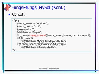 Fungsi-fungsi MySql (Kont.) Contoh: <?php  $nama_server = "localhost"; $nama_user = "root"; $password = ""; $database = "Perpus"; $id_mysql= mysql_connect ($nama_server,$nama_user,$password); if(! $id_mysql) die("Database MySQL tak dapat dibuka"); if (! mysql_select_db($database,$id_mysql)) die("Database tak dalat dipilih"); ?> 