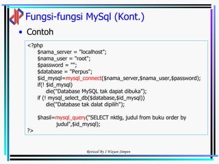 Fungsi-fungsi MySql (Kont.) Contoh <?php  $nama_server = "localhost"; $nama_user = "root"; $password = ""; $database = "Perpus"; $id_mysql= mysql_connect ($nama_server,$nama_user,$password); if(! $id_mysql) die("Database MySQL tak dapat dibuka"); if (! mysql_select_db($database,$id_mysql)) die("Database tak dalat dipilih"); $hasil= mysql_query ("SELECT nktlg, judul from buku order by judul",$id_mysql); ?> 