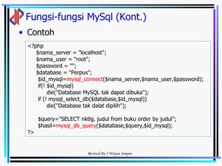 Fungsi-fungsi MySql (Kont.) Contoh <?php  $nama_server = "localhost"; $nama_user = "root"; $password = ""; $database = "Perpus"; $id_mysql= mysql_connect ($nama_server,$nama_user,$password); if(! $id_mysql) die("Database MySQL tak dapat dibuka"); if (! mysql_select_db($database,$id_mysql)) die("Database tak dalat dipilih"); $query="SELECT nktlg, judul from buku order by judul"; $hasil= mysql_db_query ($database,$query,$id_mysql); ?> 