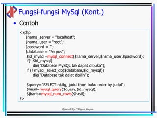 Fungsi-fungsi MySql (Kont.) Contoh <?php  $nama_server = "localhost"; $nama_user = "root"; $password = ""; $database = "Perpus"; $id_mysql= mysql_connect ($nama_server,$nama_user,$password); if(! $id_mysql) die("Database MySQL tak dapat dibuka"); if (! mysql_select_db($database,$id_mysql)) die("Database tak dalat dipilih"); $query="SELECT nktlg, judul from buku order by judul"; $hasil= mysql_query ($query,$id_mysql); $jbaris= mysql_num_rows ($hasil); ?> 