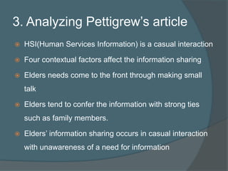 3. Analyzing Pettigrew’s articleHSI(Human Services Information) is a casual interactionFour contextual factors affect the information sharingElders needs come to the front through making small talkElders tend to confer the information with strong ties such as family members. Elders’ information sharing occurs in casual interaction with unawareness of a need for information 