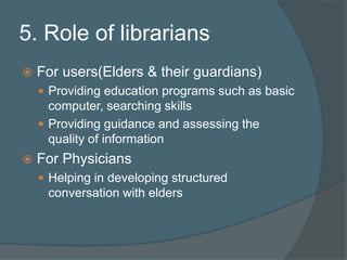 5. Role of librariansFor users(Elders & their guardians)Providing education programs such as basic computer, searching skills Providing guidance and assessing the quality of informationFor PhysiciansHelping in developing structured conversation with elders