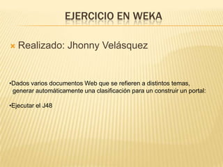 EJERCICIO EN WEKA

    Realizado: Jhonny Velásquez





•Dados varios documentos Web que se refieren a distintos temas,
 generar automáticamente una clasificación para un construir un portal:

•Ejecutar el J48
 
