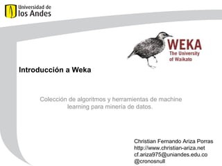 Introducción a Weka
Colección de algoritmos y herramientas de machine
learning para minería de datos.
Christian Fernando Ariza Porras
http://www.christian-ariza.net
cf.ariza975@uniandes.edu.co
@cronosnull
 